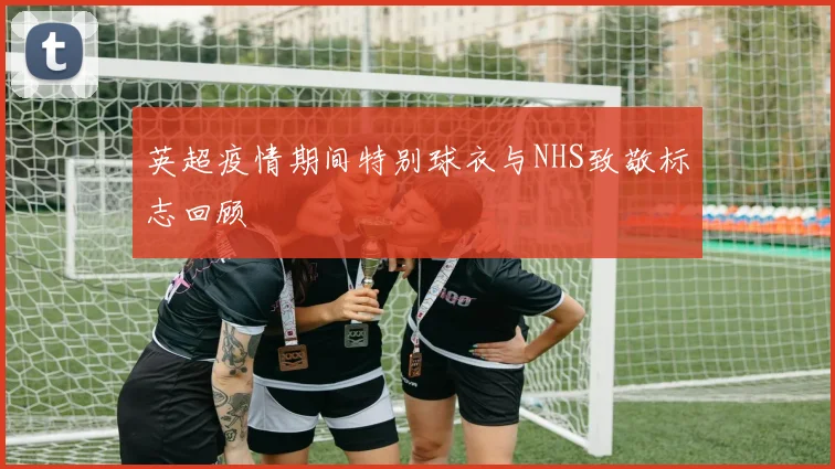 英超疫情期间特别球衣与NHS致敬标志回顾